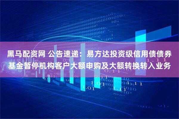 黑马配资网 公告速递：易方达投资级信用债债券基金暂停机构客户大额申购及大额转换转入业务