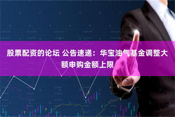 股票配资的论坛 公告速递：华宝油气基金调整大额申购金额上限
