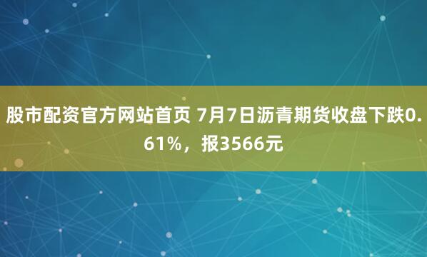 股市配资官方网站首页 7月7日沥青期货收盘下跌0.61%，报3566元