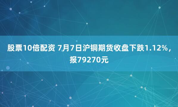 股票10倍配资 7月7日沪铜期货收盘下跌1.12%，报79270元