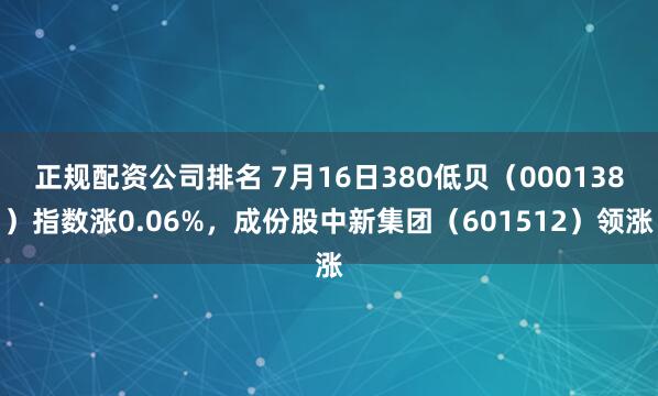 正规配资公司排名 7月16日380低贝（000138）指数涨0.06%，成份股中新集团（601512）领涨