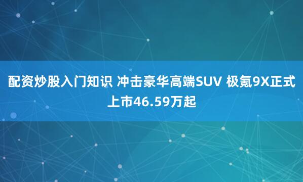 配资炒股入门知识 冲击豪华高端SUV 极氪9X正式上市46.59万起