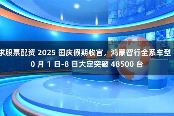 求股票配资 2025 国庆假期收官，鸿蒙智行全系车型 10 月 1 日-8 日大定突破 48500 台