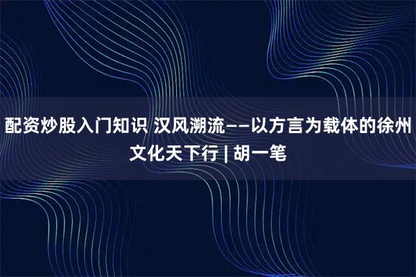配资炒股入门知识 汉风溯流——以方言为载体的徐州文化天下行 | 胡一笔